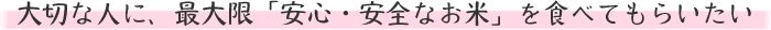 大切な人に、最大限「安心・安全なお米」を食べてもらいたい 大切な人に、最大限「安心・安全なお米」を食べてもらいたい
